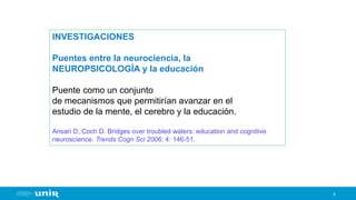 9
INVESTIGACIONES
Puentes entre la neurociencia, la
NEUROPSICOLOGÍA y la educación
Puente como un conjunto
de mecanismos que permitirían avanzar en el
estudio de la mente, el cerebro y la educación.
Ansari D, Coch D. Bridges over troubled waters: education and cognitive
neuroscience. Trends Cogn Sci 2006; 4: 146-51.
 