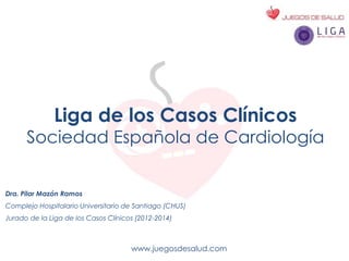 www.juegosdesalud.com
Liga de los Casos Clínicos
Sociedad Española de Cardiología
Dra. Pilar Mazón Ramos
Complejo Hospitalario Universitario de Santiago (CHUS)
Jurado de la Liga de los Casos Clínicos (2012-2014)
 