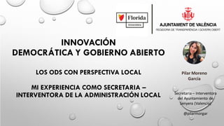 INNOVACIÓN
DEMOCRÁTICA Y GOBIERNO ABIERTO
LOS ODS CON PERSPECTIVA LOCAL
MI EXPERIENCIA COMO SECRETARIA –
INTERVENTORA DE LA ADMINISTRACIÓN LOCAL
Pilar Moreno
García
Secretaria – Interventora
del Ayuntamiento de
Senyera (Valencia)
@pilarmorgar
 