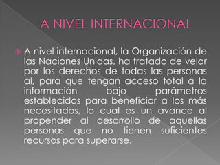 A NIVEL INTERNACIONALA nivel internacional, la Organización de las Naciones Unidas, ha tratado de velar por los derechos de todas las personas al, para que tengan acceso total a la información bajo parámetros establecidos para beneficiar a los más necesitados, lo cual es un avance al propender al desarrollo de aquellas personas que no tienen suficientes recursos para superarse.