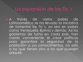 La expansión de las Tic´sA través de varios países de Latinoamérica se ha llevado la iniciativa de fomentar las Tic´s, ya sea en países como Venezuela, Bolivia y demás. Así los gobiernos de turno en cada país, han creído conveniente el crear políticas para garantizar la seguridad de la población a sus conocimientos, no solo a los que tienen sino a los que pueden adquirir.