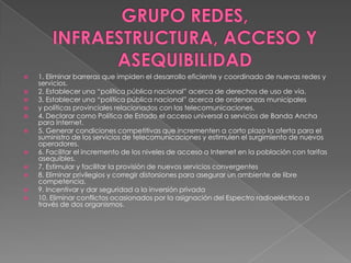GRUPO REDES, INFRAESTRUCTURA, ACCESO Y ASEQUIBILIDAD1. Eliminar barreras que impiden el desarrollo eficiente y coordinado de nuevas redes y servicios.2. Establecer una “política pública nacional” acerca de derechos de uso de vía.3. Establecer una “política pública nacional” acerca de ordenanzas municipalesy políticas provinciales relacionados con las telecomunicaciones.4. Declarar como Política de Estado el acceso universal a servicios de Banda AnchaparaInternet.5. Generar condiciones competitivas que incrementen a corto plazo la oferta para el suministro de los servicios de telecomunicaciones y estimulen el surgimientode nuevosoperadores.6. Facilitar el incremento de los niveles de acceso a Internet en la población con tarifasasequibles.7. Estimular y facilitar la provisión de nuevos servicios convergentes8. Eliminar privilegios y corregir distorsiones para asegurar un ambiente de libre competencia.9. Incentivar y dar seguridad a la inversión privada10. Eliminar conflictos ocasionados por la asignación del Espectro radioeléctrico a travésde dos organismos.