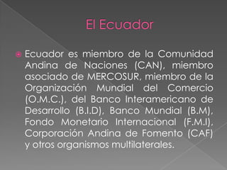 El EcuadorEcuador es miembro de la Comunidad Andina de Naciones (CAN), miembro asociado de MERCOSUR, miembro de la Organización Mundial del Comercio (O.M.C.), del Banco Interamericano de Desarrollo (B.I.D), Banco Mundial (B.M), Fondo Monetario Internacional (F.M.I), Corporación Andina de Fomento (CAF) y otros organismos multilaterales.