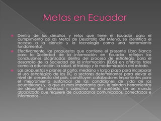 Metas en EcuadorDentro de los desafíos y retos que tiene el Ecuador para el cumplimiento de las Metas de Desarrollo del Milenio, se identifica el acceso a la ciencia y la tecnología como unaherramienta fundamental.Efectivamente, las propuestas que contiene el presente Libro Blanco para la Sociedad de la Información en Ecuador, reflejan las conclusiones alcanzadas dentro del proceso de estrategia para el desarrollo de la Sociedad de la Información (EDSI) en ambitostales como la educación, la salud, el trabajo y la modernización del estado.Las propuestas y planes al corto, mediano y largo plazo para incorporar el uso estratégico de las TIC a sectores determinantes para elevar el nivel de desarrollo del pais, constituyen catalizadores importantes para el mejoramiento sustancial de las condiciones de vida de los ecuatorianos y, lo que es mas importante aun, le brindan herramientas de desarrollo individual y colectivo en el contexto de un mundo globalizadoquerequiere de ciudadanoscomunicados, conectados e informados.