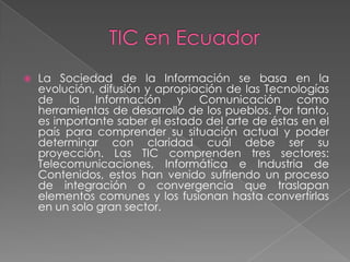 TIC en EcuadorLa Sociedad de la Información se basa en la evolución, difusión y apropiación de las Tecnologías de la Información y Comunicación como herramientas de desarrollo de los pueblos. Por tanto, es importante saber el estado del arte de éstas en el país para comprender su situación actual y poder determinar con claridad cuál debe ser su proyección. Las TIC comprenden tres sectores: Telecomunicaciones, Informática e Industria de Contenidos, estos han venido sufriendo un proceso de integración o convergencia que traslapan elementos comunes y los fusionan hasta convertirlas en un solo gran sector.