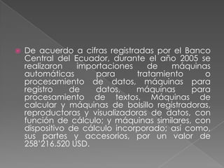 De acuerdo a cifras registradas por el Banco Central del Ecuador, durante el año 2005 se realizaronimportacionesde máquinasautomáticasparatratamiento o procesamiento de datos, máquinas para registro de datos, máquinas para procesamientode textos, Máquinasde calculary máquinas de bolsilloregistradoras, reproductoras y visualizadoras de datos, con función de cálculo; y máquinas similares, con dispositivo de cálculo incorporado; así como, sus partes y accesorios, por un valor de 258’216.520 USD.