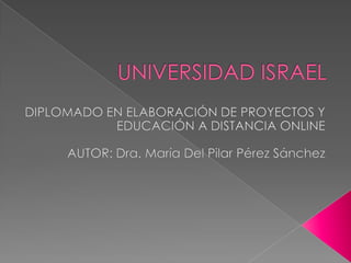 UNIVERSIDAD ISRAEL DIPLOMADO EN ELABORACIÓN DE PROYECTOS Y EDUCACIÓN A DISTANCIA ONLINE AUTOR: Dra. María Del Pilar Pérez Sánchez 