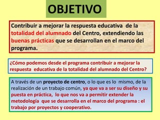 OBJETIVO 
Contribuir a mejorar la respuesta educativa de la 
totalidad del alumnado del Centro, extendiendo las 
buenas prácticas que se desarrollan en el marco del 
programa. 
¿Cómo podemos desde el programa contribuir a mejorar la 
respuesta educativa de la totalidad del alumnado del Centro? 
A través de un proyecto de centro, o lo que es lo mismo, de la 
realización de un trabajo común, ya que va a ser su diseño y su 
puesta en práctica, lo que nos va a permitir extender la 
metodología que se desarrolla en el marco del programa : el 
trabajo por proyectos y cooperativo. 
 