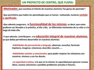 UN PROYECTO DE CENTRO, QUE FUERA: 
-Motivador, que suscitara el interés de nuestros alumnos,“las ganas de aprender”. 
-Que permitiera que todos los aprendizajes que se fueran realizando, tuvieran sentido 
y significado. 
-Que además asegurara , la funcionalidad de los mísmos, es decir, que estos 
pudieran ser llevados a la práctica, al día a día, en diferentes momentos de su vida o a lo 
largo de toda ella. 
-Y que además, contribuyera a la educación integral de nuestros alumnos, 
ya que debía permitirnos desarrollar en nuestros alumnos: 
.Habilidades de pensamiento y lenguaje: observar, escuchar, formular 
hipótesis, imaginar, relacionar, describir, resumir….. 
.Habilidades sociales y emocionales: para poder mejorar las relaciones con 
nosotros mismos y con los demás. 
.La capacidad creativa, o lo que es lo mismo, la capacidad para generar nuevas 
ideas, nuevas soluciones a posibles problemas actuales o futuros. 
 