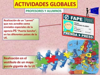 ACTIVIDADES GLOBALES 
Realización de un “carnet” 
que nos acredite como 
enviados especiales de la 
agencia PS “Puerta Sancho”, 
en los diferentes países de la 
UE. 
Realización en el 
vestíbulo de un mapa 
puzzle gigante de la UE. 
 