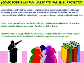 ¿CÓMO PODÉIS LAS FAMILIAS PARTICIPAR EN EL PROYECTO? 
La coordinación entre colegio y casa es imprescindible si queremos conseguir los objetivos 
educativos que nos planteamos. Por ello, además de manteneros informados a través de 
reuniones generales, tutorías individuales y notas, necesitamos vuestra colaboración , ya sea : 
-En el centro o en el aula, mediante talleres, charlas o ponencias fruto de vuestra 
propia experiencia o de personas y familiares del entorno. 
-Desde vuestras casas, aportando material para las exposiciones, colaborando con vuestros 
hijos en la realización de trabajos individuales (libros viajeros, investigaciones…) 
 