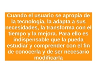 Cuando el usuario se apropia de
la tecnología, la adapta a sus
necesidades, la transforma con el
tiempo y la mejora. Para ello es
indispensable que la pueda
estudiar y comprender con el fin
de conocerla y de ser necesario
modificarla
 