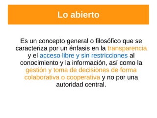 Lo abierto
Es un concepto general o filosófico que se
caracteriza por un énfasis en la transparencia
y el acceso libre y sin restricciones al
conocimiento y la información, así como la
gestión y toma de decisiones de forma
colaborativa o cooperativa y no por una
autoridad central.
 