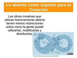 Lo abierto como soporte para la
Creación
Las obras creativas que
utilizan licenciamiento abierto
tienen menos restricciones
sobre cómo la gente puede
utilizarlas, modificarlas y
distribuirlas.
https://www.flickr.com/photos/opensourceway/5755218939/
 