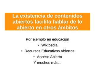 La existencia de contenidos
abiertos facilita hablar de lo
abierto en otros ámbitos
Por ejemplo en educación
● Wikipedia
● Recursos Educativos Abiertos
● Acceso Abierto
Y muchos más...
 