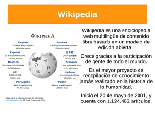 Wikipedia
Wikipedia es una enciclopedia
web multilingüe de contenido
libre basado en un modelo de
edición abierta.
Crece gracias a la participación
de gente de todo el mundo.
Es el mayor proyecto de
recopilación de conocimiento
jamás realizado en la historia de
la humanidad.
Inició el 20 de mayo de 2001, y
cuenta con 1.134.462 artículos.
Captura de la página principal de wikipedia
http://wikipedia.org El 28 de Octubre de 2014
 