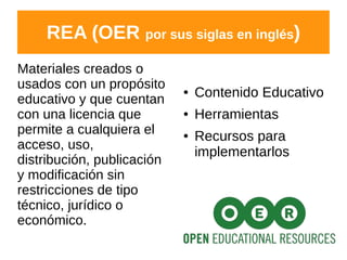 REA (OER por sus siglas en inglés)
Materiales creados o
usados con un propósito
educativo y que cuentan
con una licencia que
permite a cualquiera el
acceso, uso,
distribución, publicación
y modificación sin
restricciones de tipo
técnico, jurídico o
económico.
● Contenido Educativo
● Herramientas
● Recursos para
implementarlos
 