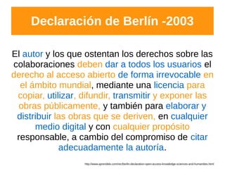 http://www.aprendelo.com/rec/berlin-declaration-open-access-knowledge-sciences-and-humanities.html
Declaración de Berlín -2003
El autor y los que ostentan los derechos sobre las
colaboraciones deben dar a todos los usuarios el
derecho al acceso abierto de forma irrevocable en
el ámbito mundial, mediante una licencia para
copiar, utilizar, difundir, transmitir y exponer las
obras públicamente, y también para elaborar y
distribuir las obras que se deriven, en cualquier
medio digital y con cualquier propósito
responsable, a cambio del compromiso de citar
adecuadamente la autoría.
 