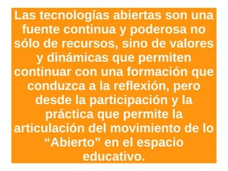 Las tecnologías abiertas son una
fuente continua y poderosa no
sólo de recursos, sino de valores
y dinámicas que permiten
continuar con una formación que
conduzca a la reflexión, pero
desde la participación y la
práctica que permite la
articulación del movimiento de lo
“Abierto” en el espacio
educativo.
 