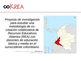 Proyecto de investigación
para estudiar una
metodología de co-
creación colaborativa de
Recursos Educativos
Abiertos (REA) con
docentes de educación
básica y media en el
suroccidente colombiano.
Adaptación de: Colombia – Cauca (wikimedia.org)
Shadowxfox. CC By-SA
 