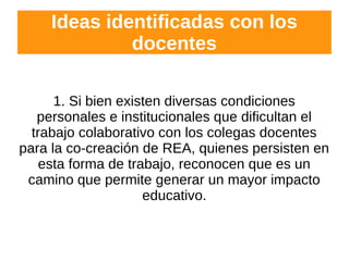 Ideas identificadas con los
docentes
1. Si bien existen diversas condiciones
personales e institucionales que dificultan el
trabajo colaborativo con los colegas docentes
para la co-creación de REA, quienes persisten en
esta forma de trabajo, reconocen que es un
camino que permite generar un mayor impacto
educativo.
 