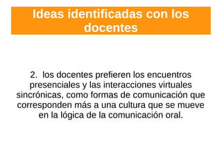 Ideas identificadas con los
docentes
2. los docentes prefieren los encuentros
presenciales y las interacciones virtuales
sincrónicas, como formas de comunicación que
corresponden más a una cultura que se mueve
en la lógica de la comunicación oral.
 