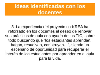 Ideas identificadas con los
docentes
3. La experiencia del proyecto co-KREA ha
reforzado en los docentes el deseo de renovar
sus prácticas de aula con ayuda de las TIC, sobre
todo buscando que “los estudiantes aprendan,
hagan, resuelvan, construyan…”, siendo un
escenario de oportunidad para recuperar el
interés de los estudiantes por aprender en el aula
para la vida.
 