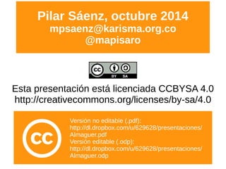 Esta presentación está licenciada CCBYSA 4.0
http://creativecommons.org/licenses/by-sa/4.0
Pilar Sáenz, octubre 2014
mpsaenz@karisma.org.co
@mapisaro
Versión no editable (.pdf):
http://dl.dropbox.com/u/629628/presentaciones/
Almaguer.pdf
Versión editable (.odp):
http://dl.dropbox.com/u/629628/presentaciones/
Almaguer.odp
 