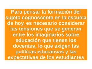 Para pensar la formación del
sujeto cognoscente en la escuela
de hoy, es necesario considerar
las tensiones que se generan
entre los imaginarios sobre
educación que tienen los
docentes, lo que exigen las
políticas educativas y las
expectativas de los estudiantes
 