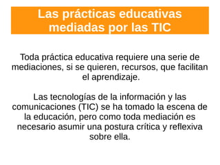 Las prácticas educativas
mediadas por las TIC
Toda práctica educativa requiere una serie de
mediaciones, si se quieren, recursos, que facilitan
el aprendizaje.
Las tecnologías de la información y las
comunicaciones (TIC) se ha tomado la escena de
la educación, pero como toda mediación es
necesario asumir una postura crítica y reflexiva
sobre ella.
 