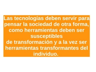 Las tecnologías deben servir para
pensar la sociedad de otra forma,
como herramientas deben ser
susceptibles
de transformación y a la vez ser
herramientas transformantes del
individuo.
 
