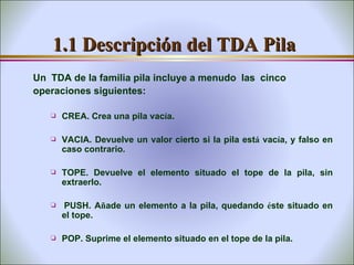1.1 Descripción del TDA Pila Un    TDA de la familia pila incluye a menudo    las    cinco operaciones siguientes:   CREA. Crea una pila vac í a. VACIA. Devuelve un valor cierto si la pila est á  vac í a, y falso en caso contrario. TOPE. Devuelve el elemento situado el tope de la pila, sin extraerlo.   PUSH. A ñ ade un elemento a la pila, quedando  é ste situado en el tope. POP. Suprime el elemento situado en el tope de la pila. 
