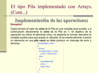 El tipo Pila implementado con Arrays.
(Cont...)
    Implementación de las operaciones
Desapilar:
Copia primero el valor de cima de la Pila en una variable local auxiliar, y a
continuación decrementa la cima de la Pila en 1. El objetivo de la
operación es retirar el elemento cima, no obstante la función devuelve la
variable auxiliar para que pueda sr utilizada. Si se intenta eliminar o borrar
un elemento en una pila vacía se debe producir un mensaje de error y
terminar.                 int desapilar ( void )
                          {
                           int aux;
                            if ( pilavacia() = = true )
                               cout<< “Pila Vacia”;
                            else
                            {
                               aux=pila[cima];
                               cima- -;
                               return aux;
                            }
                          }
 