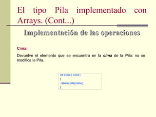 El tipo Pila implementado con
Arrays. (Cont...)
   Implementación de las operaciones
Cima:
Devuelve el elemento que se encuentra en la cima de la Pila: no se
modifica la Pila.


                      int cima ( void )
                      {
                       return pila[cima];
                      }
 