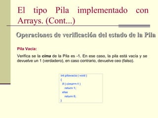 El tipo Pila implementado con
Arrays. (Cont...)
Operaciones de verificación del estado de la Pila
Pila Vacía:
Verifica se la cima de la Pila es -1. En ese caso, la pila está vacía y se
devuelve un 1 (verdadero), en caso contrario, devuelve ceo (falso).


                        int pilavacia ( void )
                        {
                          if ( cima==-1 )
                             return 1;
                          else
                             return 0;
                        }
 