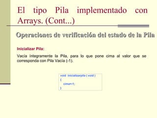 El tipo Pila implementado con
Arrays. (Cont...)
Operaciones de verificación del estado de la Pila
Inicializar Pila:
Vacía íntegramente la Pila, para lo que pone cima al valor que se
corresponda con Pila Vacía (-1).


                     void inicializarpila ( void )
                     {
                       cima=-1;
                     }
 