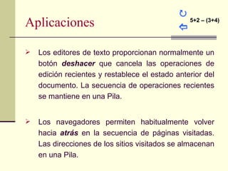 
Aplicaciones                                  
                                                  5+2 – (3+4)




   Los editores de texto proporcionan normalmente un
    botón deshacer que cancela las operaciones de
    edición recientes y restablece el estado anterior del
    documento. La secuencia de operaciones recientes
    se mantiene en una Pila.


   Los navegadores permiten habitualmente volver
    hacia atrás en la secuencia de páginas visitadas.
    Las direcciones de los sitios visitados se almacenan
    en una Pila.
 