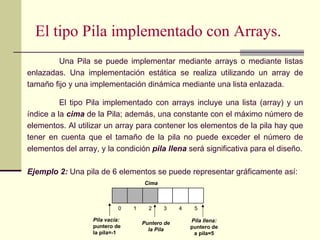 El tipo Pila implementado con Arrays.
         Una Pila se puede implementar mediante arrays o mediante listas
enlazadas. Una implementación estática se realiza utilizando un array de
tamaño fijo y una implementación dinámica mediante una lista enlazada.

          El tipo Pila implementado con arrays incluye una lista (array) y un
índice a la cima de la Pila; además, una constante con el máximo número de
elementos. Al utilizar un array para contener los elementos de la pila hay que
tener en cuenta que el tamaño de la pila no puede exceder el número de
elementos del array, y la condición pila llena será significativa para el diseño.

Ejemplo 2: Una pila de 6 elementos se puede representar gráficamente así:
                                     Cima



                             0   1     2    3     4    5

                   Pila vacía:                        Pila llena:
                                     Puntero de
                   puntero de                         puntero de
                                       la Pila
                   la pila=-1                          a pila=5
 