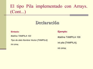 El tipo Pila implementado con Arrays.
(Cont...)

                        Declaración
Sintaxis:                               Ejemplo:
#define TAMPILA 100
                                        #define TAMPILA 100
Tipo de dato Nombre Vector [TAMPILA];
                                        int pila [TAMPILA];
Int cima;
                                        int cima;
 