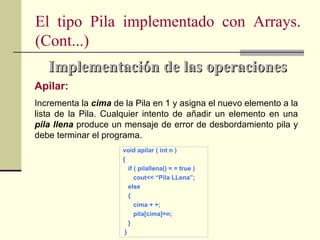 El tipo Pila implementado con Arrays.
(Cont...)
   Implementación de las operaciones
Apilar:
Incrementa la cima de la Pila en 1 y asigna el nuevo elemento a la
lista de la Pila. Cualquier intento de añadir un elemento en una
pila llena produce un mensaje de error de desbordamiento pila y
debe terminar el programa.
                      void apilar ( int n )
                      {
                         if ( pilallena() = = true )
                            cout<< “Pila LLena”;
                         else
                         {
                            cima + +;
                            pila[cima]=n;
                         }
                       }
 