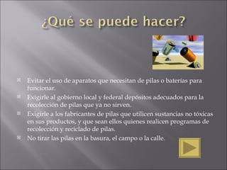 Evitar el uso de aparatos que necesitan de pilas o baterías para funcionar.  Exigirle al gobierno local y federal depósitos adecuados para la recolección de pilas que ya no sirven.  Exigirle a los fabricantes de pilas que utilicen sustancias no tóxicas en sus productos, y que sean ellos quienes realicen programas de recolección y reciclado de pilas. No tirar las pilas en la basura, el campo o la calle. 