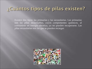 Existen dos tipos: las primarias y las secundarias. Las primarias son las pilas desechables, cuyos componentes químicos, al convertirse en energía eléctrica, ya no pueden recuperarse. Las pilas secundarias son las que se pueden recargar. 