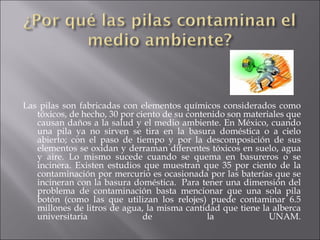 Las pilas son fabricadas con elementos químicos considerados como tóxicos, de hecho, 30 por ciento de su contenido son materiales que causan daños a la salud y el medio ambiente. En México, cuando una pila ya no sirven se tira en la basura doméstica o a cielo abierto; con el paso de tiempo y por la descomposición de sus elementos se oxidan y derraman diferentes tóxicos en suelo, agua y aire. Lo mismo sucede cuando se quema en basureros o se incinera. Existen estudios que muestran que 35 por ciento de la contaminación por mercurio es ocasionada por las baterías que se incineran con la basura doméstica.  Para tener una dimensión del problema de contaminación basta mencionar que una sola pila botón (como las que utilizan los relojes) puede contaminar 6.5 millones de litros de agua, la misma cantidad que tiene la alberca universitaria de la UNAM. 
