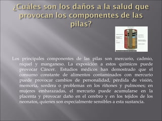 Los principales componentes de las pilas son mercurio, cadmio, níquel y manganeso. La exposición a estos químicos puede provocar Cáncer.  Estudios médicos han demostrado que el consumo constante de alimentos contaminados con mercurio puede provocar cambios de personalidad, pérdida de visión, memoria, sordera o problemas en los riñones y pulmones; en mujeres embarazadas, el mercurio puede acumularse en la placenta y provocar daño en el cerebro y en los tejidos de los neonatos, quienes son especialmente sensibles a esta sustancia.  