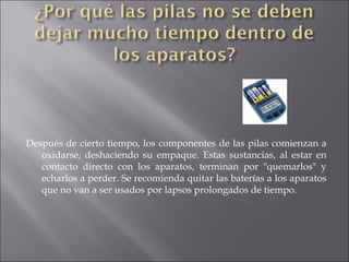 Después de cierto tiempo, los componentes de las pilas comienzan a oxidarse, deshaciendo su empaque. Estas sustancias, al estar en contacto directo con los aparatos, terminan por "quemarlos" y echarlos a perder. Se recomienda quitar las baterías a los aparatos que no van a ser usados por lapsos prolongados de tiempo. 