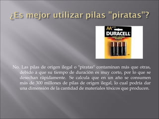 No. Las pilas de origen ilegal o "piratas" contaminan más que otras, debido a que su tiempo de duración es muy corto, por lo que se desechan rápidamente.  Se calcula que en un año se consumen más de 300 millones de pilas de origen ilegal, lo cual podría dar una dimensión de la cantidad de materiales tóxicos que producen. 