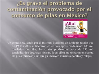 Un estudio realizado por el Instituto Nacional de Ecología resalta que de 1960 a 2003 se liberaron en el país aproximadamente 635 mil toneladas de pilas, las cuales produjeron cerca de 190 mil toneladas de sustancias tóxicas. Estas cifras no tomaron en cuenta las pilas "piratas" y las que ya incluyen muchos aparatos y relojes.  