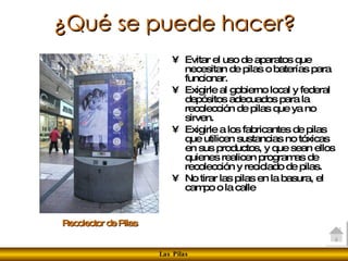 ¿Qué se puede hacer? Evitar el uso de aparatos que necesitan de pilas o baterías para funcionar.  Exigirle al gobierno local y federal depósitos adecuados para la recolección de pilas que ya no sirven.  Exigirle a los fabricantes de pilas que utilicen sustancias no tóxicas en sus productos, y que sean ellos quienes realicen programas de recolección y reciclado de pilas. No tirar las pilas en la basura, el campo o la calle  Recolector de Pilas 