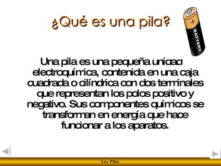 ¿Qué es una pila? Una pila es una pequeña unidad electroquímica, contenida en una caja cuadrada o cilíndrica con dos terminales que representan los polos positivo y negativo. Sus componentes químicos se transforman en energía que hace funcionar a los aparatos. 