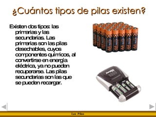 ¿Cuántos tipos de pilas existen? Existen dos tipos: las primarias y las secundarias. Las primarias son las pilas desechables, cuyos componentes químicos, al convertirse en energía eléctrica, ya no pueden recuperarse. Las pilas secundarias son las que se pueden recargar.  
